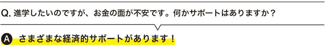  進学したいのですが、お金の面が不安です。何かサポートはありますか？